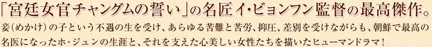 「宮廷女官チャングムの誓い」の名匠イ・ビョンフン監督の最高傑作。妾(めかけ)の子という不遇の生を受け、あらゆる苦難と苦労、抑圧、差別を受けながらも、朝鮮で最高の名医になったホ・ジュンの生涯と、それを支えた心美しい女性たちを描いたヒューマンドラマ!