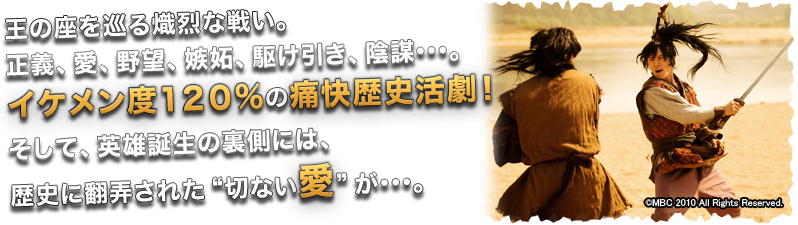 王の座を巡る熾烈な戦い。正義、愛、野望、嫉妬、駆け引き、陰謀・・・。イケメン度120%の痛快歴史活劇! そして、英雄誕生の裏側には、歴史に翻弄された“切ない愛”が・・・。