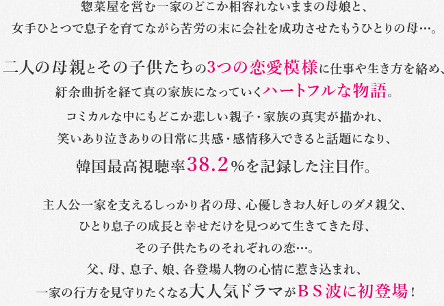 惣菜屋を営む一家のどこか相容れないままの母娘と、女手ひとつで息子を育てながら苦労の末に会社を成功させたもうひとりの母…。二人の母親とその子供たちの3つの恋愛模様に仕事や生き方を絡め、紆余曲折を経て真の家族になっていくハートフルな物語。コミカルな中にもどこか悲しい親子・家族の真実が描かれ、笑いあり泣きありの日常に共感・感情移入できると話題になり、韓国最高視聴率38.2%を記録した注目作。主人公一家を支えるしっかり者の母、心優しきお人好しのダメ親父、ひとり息子の成長と幸せだけを見つめて生きてきた母、その子供たちのそれぞれの恋…。父、母、息子、娘、各登場人物の心情に惹き込まれ、一家の行方を見守りたくなる大人気ドラマがBS波に初登場!