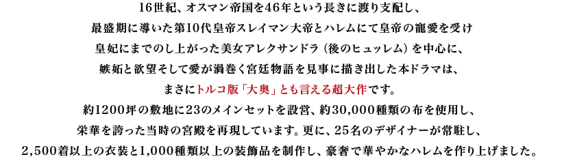 16世紀、オスマン帝国を46年という長きに渡り支配し、最盛期に導いた第10代皇帝スレイマン大帝とハレムにて皇帝の寵愛を受け皇妃にまでのし上がった美女アレクサンドラ(後のヒュッレム)を中心に、嫉妬と欲望そして愛が渦巻く宮廷物語を見事に描き出した本ドラマは、まさにトルコ版「大奥」とも言える超大作です。約1200坪の敷地に23のメインセットを設営、約30,000種類の布を使用し、栄華を誇った当時の宮殿を再現しています。更に、25名のデザイナーが常駐し、2,500着以上の衣装と1,000種類以上の装飾品を制作し、豪奢で華やかなハレムを作り上げました。
