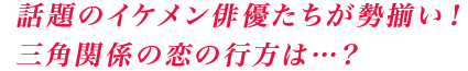 話題のイケメン俳優たちが勢揃い!三角関係の恋の行方は…?