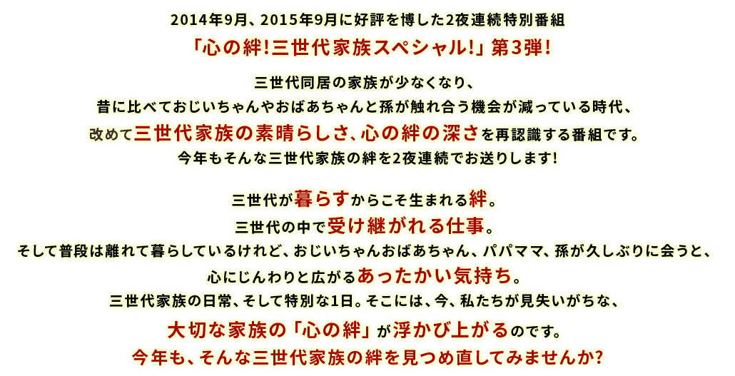 2014年9月、2015年9月に好評を博した2夜連続特別番組「心の絆！三世代家族スペシャル!」第3弾！三世代同居の家族が少なくなり、昔に比べておじいちゃんやおばあちゃんと孫が触れ合う機会が減っている時代、改めて三世代家族の素晴らしさ、心の絆の深さを再認識する番組となりました。今年もそんな三世代家族の絆を2夜連続でお送りします！三世代が暮らすからこそ生まれる絆。三世代の中で受け継がれる仕事。そして普段は離れて暮らしているけれど、おじいちゃんおばあちゃん、パパママ、孫が久しぶりに会うと、心にじんわりと広がるあったかい気持ち。三世代家族の日常、そして特別な1日。そこには、今、私たちが見失いがちな、大切な家族の「心の絆」が浮かび上がるのです。今年も、そんな三世代家族の絆を見つめ直してみませんか？