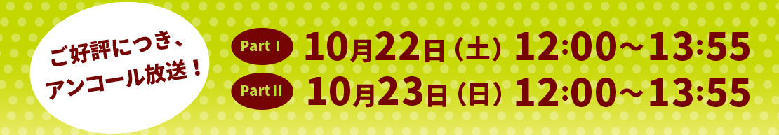 ご好評につき、アンコール放送！PartⅠ：10月22日（土）12:00～13:55放送 PartⅡ：10月23日（日）12:00～13:55放送