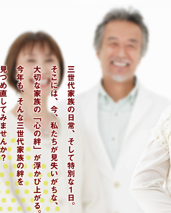 三世代家族の日常、そして特別な一日。そこには、今、私たちが見失いがちな、大切な家族の「心の絆」が浮かび上がる。今年も、そんな三世代家族の絆を見つめ直してみませんか？