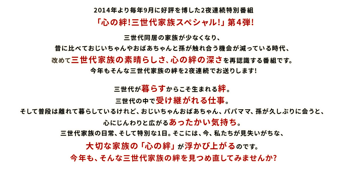 2014年より毎年9月に好評を博した2夜連続特別番組「心の絆!三世代家族スペシャル!」第4弾!三世代同居の家族が少なくなり、昔に比べておじいちゃんやおばあちゃんと孫が触れ合う機会が減っている時代、改めて三世代家族の素晴らしさ、心の絆の深さを再認識する番組です。今年もそんな三世代家族の絆を2夜連続でお送りします!三世代が暮らすからこそ生まれる絆。三世代の中で受け継がれる仕事。そして普段は離れて暮らしているけれど、おじいちゃんおばあちゃん、パパママ、孫が久しぶりに会うと、心にじんわりと広がるあったかい気持ち。三世代家族の日常、そして特別な1日。そこには、今、私たちが見失いがちな、大切な家族の「心の絆」が浮かび上がるのです。今年も、そんな三世代家族の絆を見つめ直してみませんか?