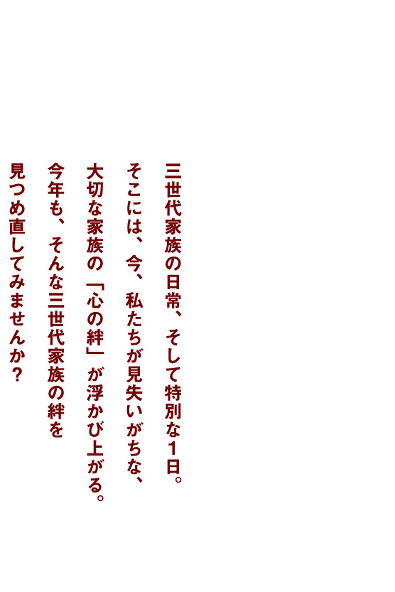 三世代家族の日常、そして特別な一日。そこには、今、私たちが見失いがちな、大切な家族の「心の絆」が浮かび上がる。今年も、そんな三世代家族の絆を見つめ直してみませんか？