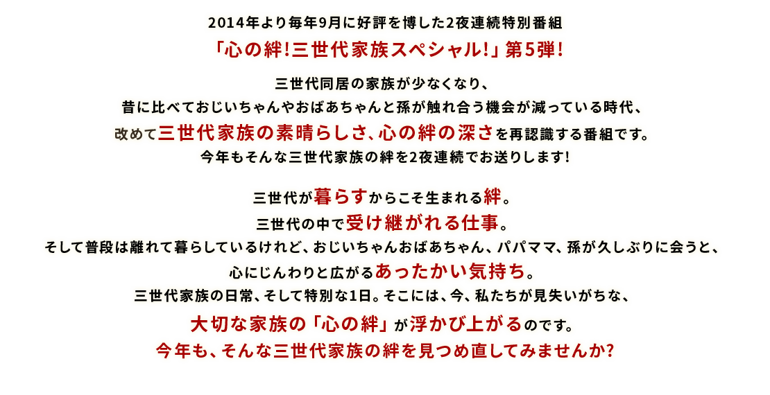 2014年より毎年9月に好評を博した2夜連続特別番組「心の絆!三世代家族スペシャル!」第5弾!三世代同居の家族が少なくなり、昔に比べておじいちゃんやおばあちゃんと孫が触れ合う機会が減っている時代、改めて三世代家族の素晴らしさ、心の絆の深さを再認識する番組です。今年もそんな三世代家族の絆を2夜連続でお送りします!三世代が暮らすからこそ生まれる絆。三世代の中で受け継がれる仕事。そして普段は離れて暮らしているけれど、おじいちゃんおばあちゃん、パパママ、孫が久しぶりに会うと、心にじんわりと広がるあったかい気持ち。三世代家族の日常、そして特別な1日。そこには、今、私たちが見失いがちな、大切な家族の「心の絆」が浮かび上がるのです。今年も、そんな三世代家族の絆を見つめ直してみませんか?