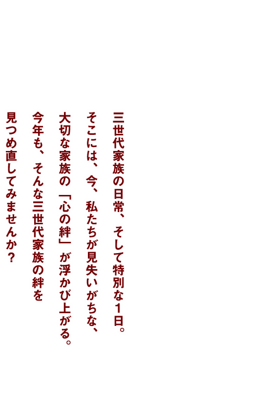 三世代家族の日常、そして特別な一日。そこには、今、私たちが見失いがちな、大切な家族の「心の絆」が浮かび上がる。今年も、そんな三世代家族の絆を見つめ直してみませんか？