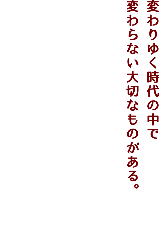 変わりゆく時代の中で変わらない大切なものがある。