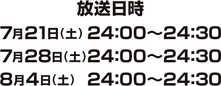 放送日時　7月21日（土）24：00～24：30　7月28日（土）24：00～24：30　8月4日（土）24：00～24：30