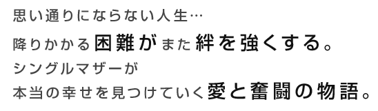 思い通りにならない人生…降りかかる困難がまた絆を強くする。シングルマザーが本当の幸せを見つけていく愛と奮闘の物語。