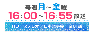 毎週月～金曜16：00～16：55放送　HD／ステレオ／日本語字幕／全61話