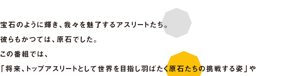 宝石のように輝き、我々を魅了するアスリートたち。彼らもかつては、原石でした。この番組では、「将来、トップアスリートとして世界を目指し羽ばたく原石たちの挑戦する姿」や「今、トップアスリートとして活躍する選手たちがどのように自分を磨き、トップに上り詰めたのか？」に迫る、スポーツドキュメンタリー番組です。夢に向かって頑張るアスリートを紹介します。