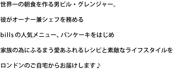 世界一の朝食を作る男ビル・グレンジャー。彼がオーナー兼シェフを務めるbillsの人気メニュー、パンケーキをはじめ家族の為にふるまう愛あふれるレシピと素敵なライフスタイルをロンドンのご自宅からお届けします♪