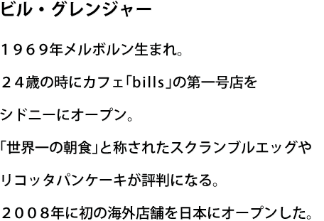 ビル・グレンジャー1969年メルボルン生まれ。24歳の時にカフェ「bills」の第一号店をシドニーにオープン。「世界一の朝食」と称されたスクランブルエッグやリコッタパンケーキが評判になる。2008年に初の海外店舗を日本にオープンした。
