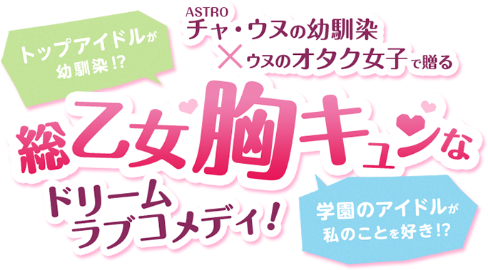 トップアイドルが幼馴染！？学園のアイドルが私のことを好き！？ASTROチャ・ウヌの幼馴染×ウヌのオタク女子で贈る、総乙女胸キュンなドリームラブコメディ！