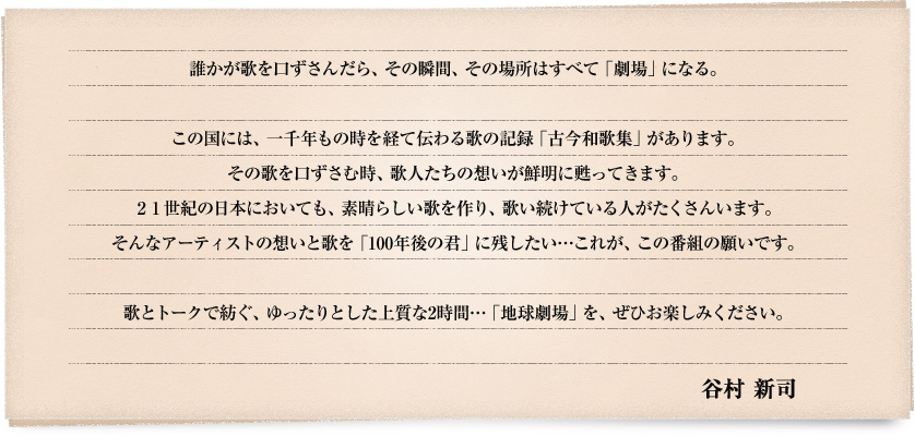 誰かが歌を口ずさんだら、その瞬間、その場所はすべて「劇場」になる。

この国には、一千年もの時を経て伝わる歌の記録「古今和歌集」があります。
その歌を口ずさむ時、歌人たちの想いが鮮明に甦ってきます。
21世紀の日本においても、素晴らしい歌を作り、歌い続けている人がたくさんいます。
そんなアーティストの想いと歌を「100年後の君」に残したい…これが、この番組の願いです。

歌とトークで紡ぐ、ゆったりとした上質な2時間…「地球劇場」を、ぜひお楽しみください。
　　　　　　　　　　　　　　　　　　　　　　　　　　　　　　　　　　　　　　　谷村 新司