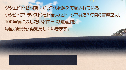 ツタエビト・谷村新司が、時代を越えて愛されているウタビト（アーティスト）を招き、歌とトークで綴る2時間の上質な音楽空間。100年後に残したい名曲＝「歌遺産」を、毎回、新発見・再発見していきます。