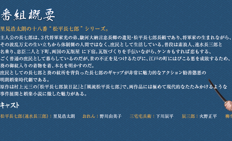 里見浩太朗の十八番“松平長七郎”シリーズ。主人公の長七郎は、3代将軍家光の弟、駿河大納言忠長卿の遺児・松平長七郎長頼であり、将軍家の生まれながら、その波乱万丈の生い立ちから体制側の人間ではなく、庶民として生活している。普段は素浪人、速水長三郎と名乗り、忠臣二人と下町、両国の瓦版屋に下宿。瓦版づくりを手伝いながら、ケンカもすれば恋もする、ごく普通の庶民として暮らしているのだが、世の不正を見つけるたびに、江戸の町にはびこる悪を成敗するため、葵の御紋入りの着物を着、本名を明かすのだ。庶民としての長七郎と葵の紋所を背負った長七郎のギャップが非常に魅力的なアクション勧善懲悪の明朗娯楽時代劇である。原作は村上元三の｢松平長七郎旅日記｣と「風流松平長七郎」で、両作品には極めて現代的なたたみかけるような事件展開と娯楽小説に徹した魅力がある。キャスト　松平長七郎（速水長三郎）：里見浩太朗　おれん：野川由美子　三宅宅兵衛：下川辰平　辰三郎：火野正平　柳生宗冬：丹波哲郎（特別出演）