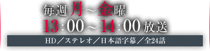 毎週月～金曜　13：00～14：00放送　HD／ステレオ／日本語字幕／全24話