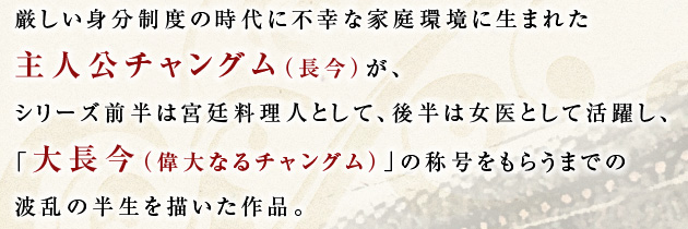 厳しい身分制度の時代に不幸な家庭環境に生まれた主人公チャングム（長今）が、シリーズ前半は宮廷料理人として、後半は女医として活躍し、「大長今（偉大なるチャングム）」の称号をもらうまでの波乱の半生を描いた作品。