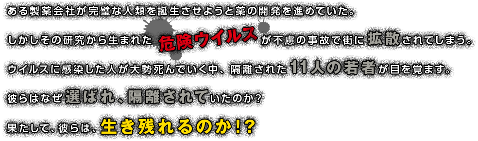 ある製薬会社が完璧な人類を誕生させようと薬の開発を進めていた。しかしその研究から生まれたが不慮の事故で街に拡散されてしまう。ウイルスに感染した人が大勢死んでいく中、隔離された11人の若者が目を覚ます。彼らはなぜ選ばれ、隔離されていたのか？果たして、彼らは、生き残れるのか！？