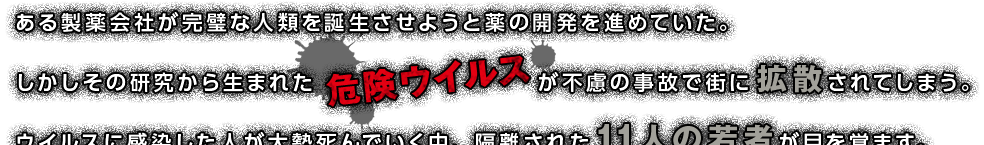 ある製薬会社が完璧な人類を誕生させようと薬の開発を進めていた。しかしその研究から生まれたが不慮の事故で街に拡散されてしまう。ウイルスに感染した人が大勢死んでいく中、隔離された11人の若者が目を覚ます。