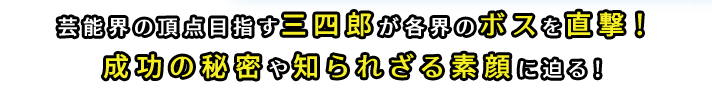 芸能界の頂点目指す三四郎が各界のボスを直撃！成功の秘密や知られざる素顔に迫る！