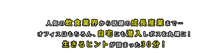 人気の飲食業界から話題の成長産業まで…オフィスはもちろん、自宅にも潜入しボスを丸裸に！生きるヒントが詰まった30分！