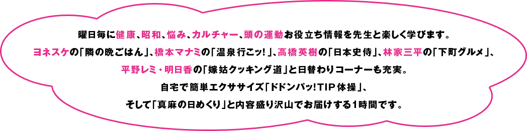 曜日毎に健康、昭和、悩み、カルチャー、頭の運動お役立ち情報を先生と楽しく学びます。
ヨネスケの「隣の晩ごはん」、橋本マナミの「温泉行こッ！」、
高橋英樹の「日本史侍」、林家三平の「下町グルメ」、
平野レミ・明日香の「嫁姑クッキング道」と日替わりコーナーも充実。
自宅で簡単エクササイズ「ドドンパッ！ＴＩＰ体操」、そして「真麻の日めくり」と内容盛り沢山でお届けする1時間です。