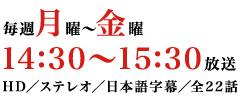 毎週月～金曜　14：30～15：30放送　HD／ステレオ／日本語字幕／全22話