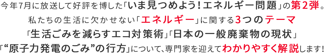 今年7月に放送して好評を博した「いま見つめよう！エネルギー問題」の第2弾。私たちの生活に欠かせない「エネルギー」に関する3つのテーマ「生活ごみを減らすエコ対策術」「日本の一般廃棄物の現状」「“原子力発電のごみ”の行方」について、専門家を迎えてわかりやすく解説します！