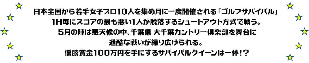 日本全国から若手女子プロ10人を集め月に一度開催される「ゴルフサバイバル」
1H毎にスコアの最も悪い1人が脱落するシュートアウト方式で戦う。
5月の陣は悪天候の中、千葉県 大千葉カントリー倶楽部を舞台に過酷な戦いが繰り広げられる。
優勝賞金100万円を手にするサバイバルクイーンは一体！？