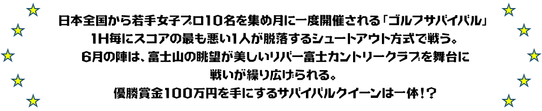 日本全国から若手女子プロ10名を集め月に一度開催される「ゴルフサバイバル」
1H毎にスコアの最も悪い1人が脱落するシュートアウト方式で戦う。
6月の陣は、富士山の眺望が美しいリバー富士カントリークラブを舞台に戦いが繰り広げられる。
優勝賞金100万円を手にするサバイバルクイーンは一体！？