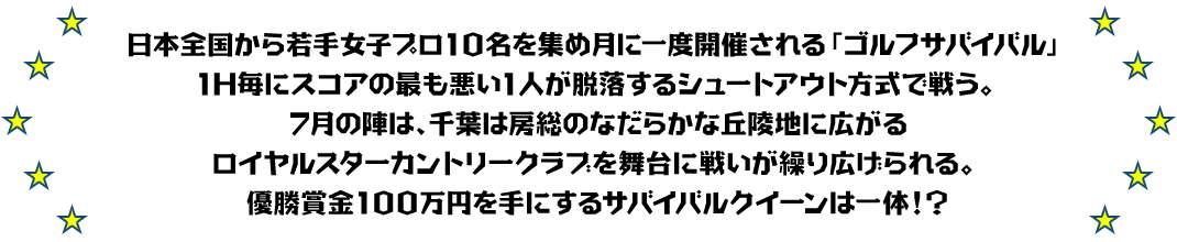 日本全国から若手女子プロ10名を集め月に一度開催される「ゴルフサバイバル」
1H毎にスコアの最も悪い1人が脱落するシュートアウト方式で戦う。
7月の陣は、千葉は房総のなだらかな丘陵地に広がるロイヤルスターカントリークラブを舞台に戦いが繰り広げられる。
優勝賞金100万円を手にするサバイバルクイーンは一体！？