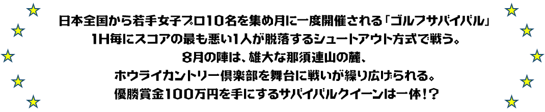 日本全国から若手女子プロ10名を集め月に一度開催される「ゴルフサバイバル」
1H毎にスコアの最も悪い1人が脱落するシュートアウト方式で戦う。
8月の陣は、雄大な那須連山の麓、ホウライカントリー倶楽部を舞台に戦いが繰り広げられる。
優勝賞金100万円を手にするサバイバルクイーンは一体！？