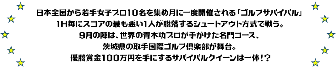 日本全国から若手女子プロ10名を集め月に一度開催される「ゴルフサバイバル」
1H毎にスコアの最も悪い1人が脱落するシュートアウト方式で戦う。
9月の陣は、世界の青木功プロが手がけた名門コース、茨城県の取手国際ゴルフ倶楽部が舞台。
優勝賞金100万円を手にするサバイバルクイーンは一体！？