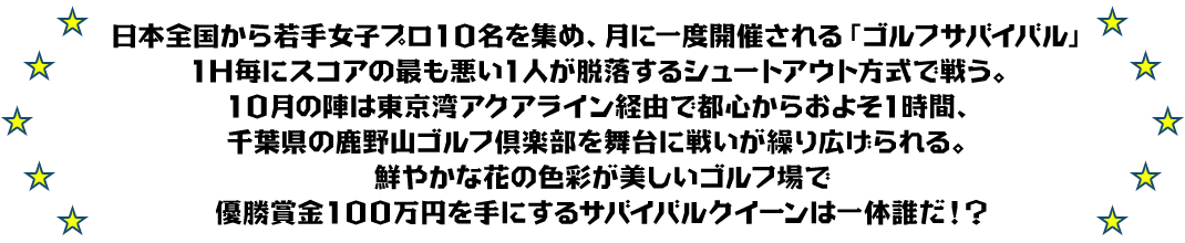 日本全国から若手女子プロ10名を集め、月に一度開催される「ゴルフサバイバル」
1H毎にスコアの最も悪い1人が脱落するシュートアウト方式で戦う。
10月の陣は東京湾アクアライン経由で都心からおよそ1時間、千葉県の鹿野山ゴルフ倶楽部を舞台に戦いが繰り広げられる。
鮮やかな花の色彩が美しいゴルフ場で優勝賞金100万円を手にするサバイバルクイーンは一体誰だ！？