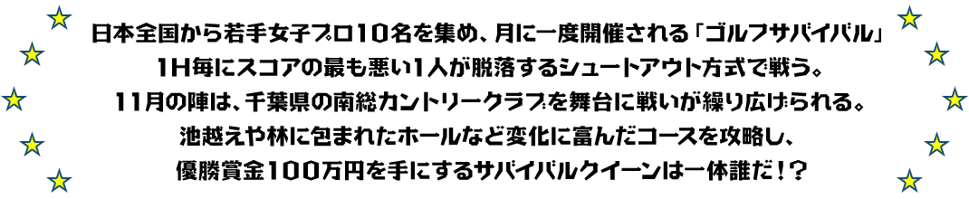 日本全国から若手女子プロ10名を集め、月に一度開催される「ゴルフサバイバル」
1H毎にスコアの最も悪い1人が脱落するシュートアウト方式で戦う。
11月の陣は、千葉県の南総カントリークラブを舞台に戦いが繰り広げられる。
池越えや林に包まれたホールなど変化に富んだコースを攻略し、優勝賞金100万円を手にするサバイバルクイーンは一体誰だ！？