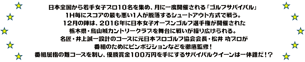 日本全国から若手女子プロ10名を集め、月に一度開催される「ゴルフサバイバル」
1H毎にスコアの最も悪い1人が脱落するシュートアウト方式で戦う。
12月の陣は、2016年に日本女子オープンゴルフ選手権が開催された栃木県・烏山城カントリークラブを舞台に戦いが繰り広げられる。
名匠・井上誠一設計のコースに元日本プロゴルフ協会会長・松井 功プロが番組のためにピンポジションなどを徹底監修！
番組屈指の難コースを制し、優勝賞金100万円を手にするサバイバルクイーンは一体誰だ！？