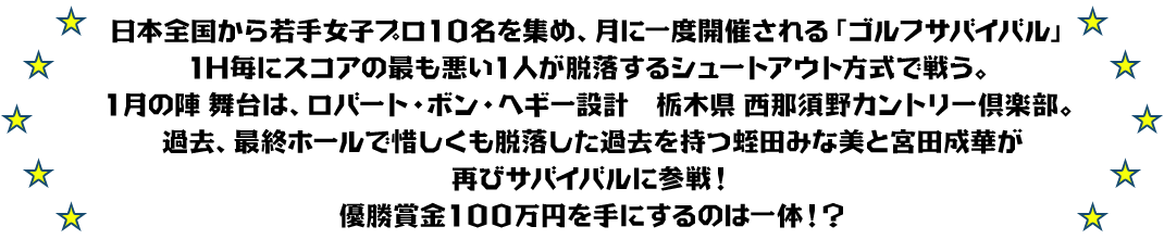 日本全国から若手女子プロ１０名を集め、月に一度開催される「ゴルフサバイバル」
1H毎にスコアの最も悪い１人が脱落するシュートアウト方式で戦う。
１月の陣 舞台は、ロバート・ボン・ヘギー設計　栃木県 西那須野カントリー倶楽部。
過去、最終ホールで惜しくも脱落した過去を持つ蛭田みな美と宮田成華が再びサバイバルに参戦！
優勝賞金１００万円を手にするのは一体！？