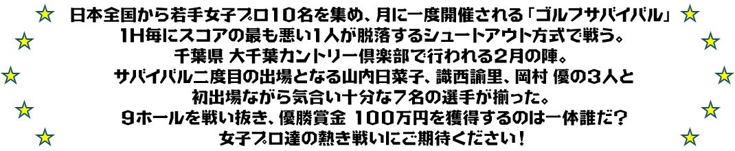 日本全国から若手女子プロ10名を集め、月に一度開催される「ゴルフサバイバル」
1H毎にスコアの最も悪い1人が脱落するシュートアウト方式で戦う。
千葉県 大千葉カントリー倶楽部で行われる2月の陣。
サバイバル二度目の出場となる山内日菜子、識西諭里、岡村 優の３人と
初出場ながら気合い十分な７名の選手が揃った。
９ホールを戦い抜き、優勝賞金 100万円を獲得するのは一体誰だ？
女子プロ達の熱き戦いにご期待ください！