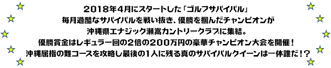 2018年4月にスタートした「ゴルフサバイバル」毎月過酷なサバイバルを戦い抜き、優勝を掴んだチャンピオンが沖縄県エナジック瀬嵩カントリークラブに集結。優勝賞金はレギュラー回の2倍の200万円の豪華チャンピオン大会を開催！ 沖縄屈指の難コースを攻略し最後の1人に残る真のサバイバルクイーンは一体誰だ！？