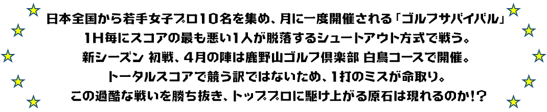 日本全国から若手女子プロ1０名を集め、月に一度開催される「ゴルフサバイバル」1Ｈ毎にスコアの最も悪い1人が脱落するシュートアウト方式で戦う。
新シーズン 初戦、４月の陣は鹿野山ゴルフ倶楽部 白鳥コースで開催。
トータルスコアで競う訳ではないため、1打のミスが命取り。
この過酷な戦いを勝ち抜き、トッププロに駆け上がる原石は現れるのか！？