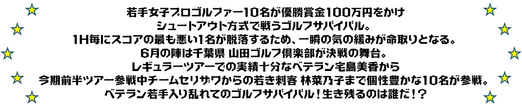 若手女子プロゴルファー10名が優勝賞金100万円をかけ
シュートアウト方式で戦うゴルフサバイバル。
1H毎にスコアの最も悪い1名が脱落するため、一瞬の気の緩みが命取りとなる。
6月の陣は千葉県 山田ゴルフ倶楽部が決戦の舞台。
レギュラーツアーでの実績十分なベテラン宅島美香から
今期前半ツアー参戦中チームセリザワからの若き刺客 林菜乃子まで個性豊かな10名が参戦。
ベテラン若手入り乱れてのゴルフサバイバル！生き残るのは誰だ！？