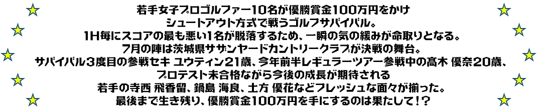 若手女子プロゴルファー10名が優勝賞金100万円をかけ
シュートアウト方式で戦うゴルフサバイバル。
1H毎にスコアの最も悪い1名が脱落するため、一瞬の気の緩みが命取りとなる。
7月の陣は茨城県サザンヤードカントリークラブが決戦の舞台。
サバイバル３度目の参戦セキ ユウティン21歳、今年前半レギュラーツアー参戦中の髙木 優奈20歳、
プロテスト未合格ながら今後の成長が期待される若手の寺西 飛香留、鍋島 海良、土方 優花などフレッシュな面々が揃った。
最後まで生き残り、優勝賞金100万円を手にするのは果たして！？