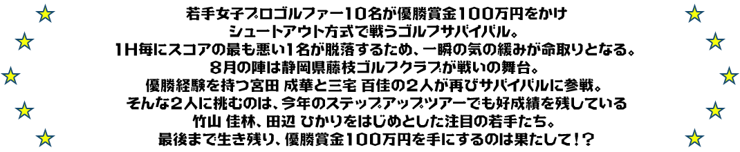 若手女子プロゴルファー１０名が優勝賞金１００万円をかけ
シュートアウト方式で戦うゴルフサバイバル。
１Ｈ毎にスコアの最も悪い１名が脱落するため、一瞬の気の緩みが命取りとなる。
８月の陣は静岡県藤枝ゴルフクラブが戦いの舞台。
優勝経験を持つ宮田 成華と三宅 百佳の２人が再びサバイバルに参戦。
そんな２人に挑むのは、今年のステップアップツアーでも好成績を残している竹山 佳林、田辺 ひかりをはじめとした注目の若手たち。
最後まで生き残り、優勝賞金１００万円を手にするのは果たして！？