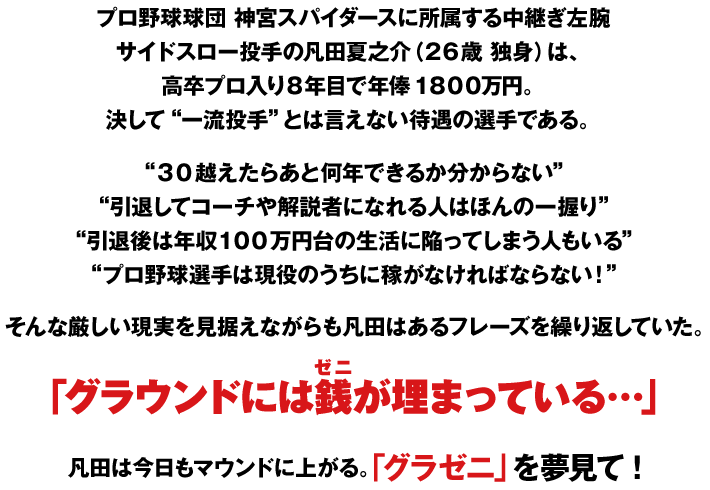 プロ野球球団 神宮スパイダースに所属する中継ぎ左腕
サイドスロー投手の凡田夏之介（２６歳 独身）は、
高卒プロ入り８年目で年俸１８００万円。
決して“一流投手”とは言えない待遇の選手である。

“３０越えたらあと何年できるか分からない”
“引退してコーチや解説者になれる人はほんの一握り”
“引退後は年収１００万円台の生活に陥ってしまう人もいる”
“プロ野球選手は現役のうちに稼がなければならない！”

そんな厳しい現実を見据えながらも凡田はあるフレーズを繰り返していた。

「グラウンドには銭（ゼニ）が埋まっている…」

凡田は今日もマウンドに上がる。「グラゼニ」を夢見て！