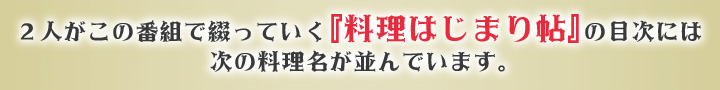 2人がこの番組で綴っていく『料理はじまり帖』の目次には次の料理名が並んでいます。