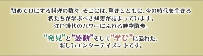 初めて口にする料理の数々。そこには、驚きとともに、今の時代を生きる私たちが学ぶべき知恵が詰まっています。
江戸時代のパワーにふれる時空散歩。

“発見”と“感動”そして“学び”に溢れた、新しいエンターテイメントです。